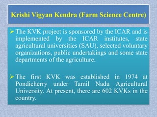 Krishi Vigyan Kendra (Farm Science Centre)
The KVK project is sponsored by the ICAR and is
implemented by the ICAR institutes, state
agricultural universities (SAU), selected voluntary
organizations, public undertakings and some state
departments of the agriculture.
The first KVK was established in 1974 at
Pondicherry under Tamil Nadu Agricultural
University. At present, there are 602 KVKs in the
country.
 