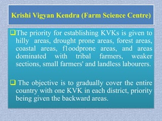 Krishi Vigyan Kendra (Farm Science Centre)
The priority for establishing KVKs is given to
hilly areas, drought prone areas, forest areas,
coastal areas, f1oodprone areas, and areas
dominated with tribal farmers, weaker
sections, small farmers' and landless labourers.
 The objective is to gradually cover the entire
country with one KVK in each district, priority
being given the backward areas.
 