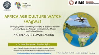 Leveraging Artificial Intelligence (AI) & Satellite Remote
Sensing Data for Decision-making in the African
Agricultural Sector
AFRICA AGRICULTURE WATCH
(AAgWa)
• AI TRENDS IN CLIMATE ACTION
• Dr. Mouhamadou Bamba Sylla
AIMS-Canada Research chair in climate change science
African Institute for Mathematical Sciences, AIMS Rwanda
sylla.bamba@aims.ac.rw; syllabamba@yahoo.fr
 