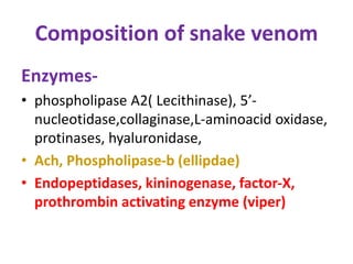 Composition of snake venom
Enzymes-
• phospholipase A2( Lecithinase), 5’-
nucleotidase,collaginase,L-aminoacid oxidase,
protinases, hyaluronidase,
• Ach, Phospholipase-b (ellipdae)
• Endopeptidases, kininogenase, factor-X,
prothrombin activating enzyme (viper)
 