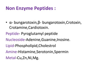 Non Enzyme Peptides :
• α- bungarotoxin,β- bungarotoxin,Crotoxin,
Crotamine,Cardiotoxin.
Peptide- Pyroglutamyl peptide
Nucleoside-Adenine,Guanine,Inosine.
Lipid-Phospholipid,Cholestrol
Amine-Histamine,Serotonin,Spermin
Metal-Cu,Zn,Ni,Mg.
 
