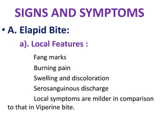 SIGNS AND SYMPTOMS
• A. Elapid Bite:
a). Local Features :
Fang marks
Burning pain
Swelling and discoloration
Serosanguinous discharge
Local symptoms are milder in comparison
to that in Viperine bite.
 