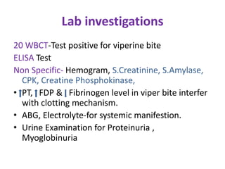 Lab investigations
20 WBCT-Test positive for viperine bite
ELISA Test
Non Specific- Hemogram, S.Creatinine, S.Amylase,
CPK, Creatine Phosphokinase,
• PT, FDP & Fibrinogen level in viper bite interfer
with clotting mechanism.
• ABG, Electrolyte-for systemic manifestion.
• Urine Examination for Proteinuria ,
Myoglobinuria
 