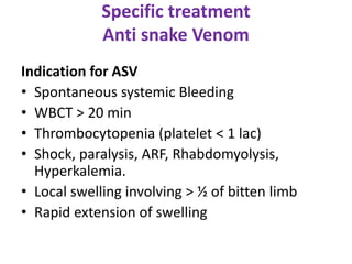 Specific treatment
Anti snake Venom
Indication for ASV
• Spontaneous systemic Bleeding
• WBCT > 20 min
• Thrombocytopenia (platelet < 1 lac)
• Shock, paralysis, ARF, Rhabdomyolysis,
Hyperkalemia.
• Local swelling involving > ½ of bitten limb
• Rapid extension of swelling
 