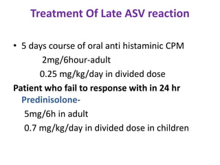 Treatment Of Late ASV reaction
• 5 days course of oral anti histaminic CPM
2mg/6hour-adult
0.25 mg/kg/day in divided dose
Patient who fail to response with in 24 hr
Predinisolone-
5mg/6h in adult
0.7 mg/kg/day in divided dose in children
 