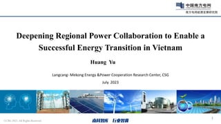 1
Langcang- Mekong Energy &Power Cooperation Research Center, CSG
July. 2023
Deepening Regional Power Collaboration to Enable a
Successful Energy Transition in Vietnam
©CSG 2023. All Rights Reserved
Huang Yu
 