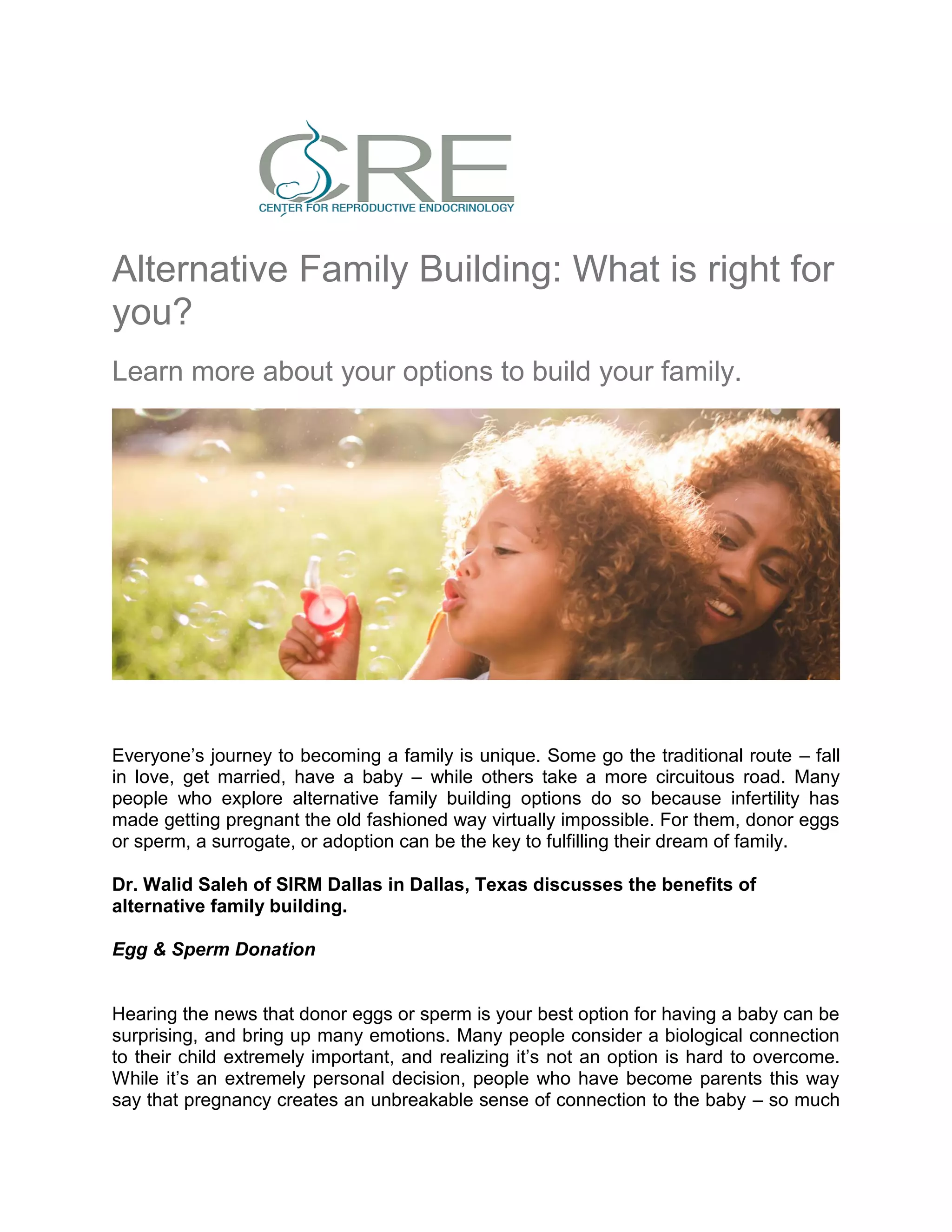Alternative Family Building: What is right for
you?
Learn more about your options to build your family.
Everyone’s journey to becoming a family is unique. Some go the traditional route – fall
in love, get married, have a baby – while others take a more circuitous road. Many
people who explore alternative family building options do so because infertility has
made getting pregnant the old fashioned way virtually impossible. For them, donor eggs
or sperm, a surrogate, or adoption can be the key to fulfilling their dream of family.
Dr. Walid Saleh of SIRM Dallas in Dallas, Texas discusses the benefits of
alternative family building.
Egg & Sperm Donation
Hearing the news that donor eggs or sperm is your best option for having a baby can be
surprising, and bring up many emotions. Many people consider a biological connection
to their child extremely important, and realizing it’s not an option is hard to overcome.
While it’s an extremely personal decision, people who have become parents this way
say that pregnancy creates an unbreakable sense of connection to the baby – so much
 