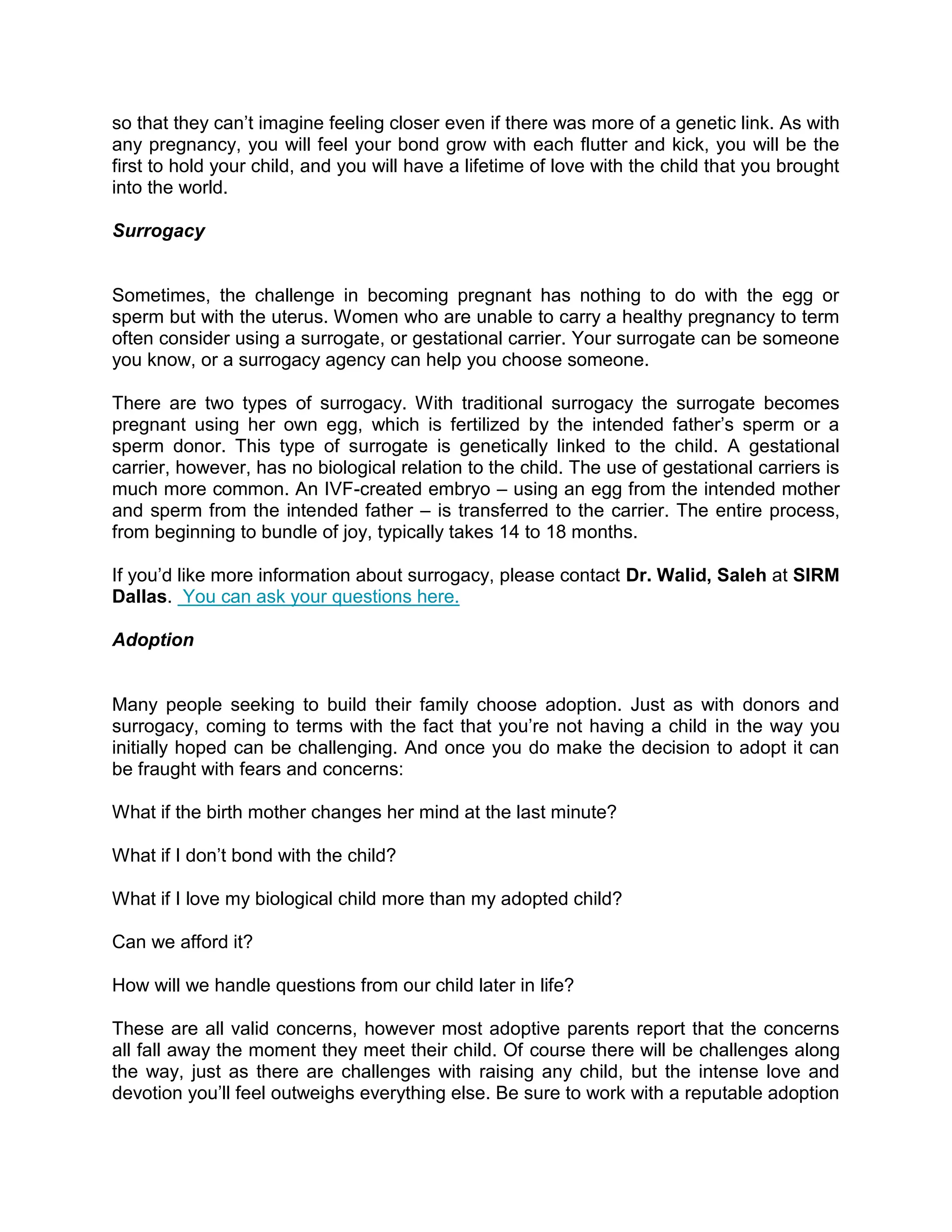 so that they can’t imagine feeling closer even if there was more of a genetic link. As with
any pregnancy, you will feel your bond grow with each flutter and kick, you will be the
first to hold your child, and you will have a lifetime of love with the child that you brought
into the world.
Surrogacy
Sometimes, the challenge in becoming pregnant has nothing to do with the egg or
sperm but with the uterus. Women who are unable to carry a healthy pregnancy to term
often consider using a surrogate, or gestational carrier. Your surrogate can be someone
you know, or a surrogacy agency can help you choose someone.
There are two types of surrogacy. With traditional surrogacy the surrogate becomes
pregnant using her own egg, which is fertilized by the intended father’s sperm or a
sperm donor. This type of surrogate is genetically linked to the child. A gestational
carrier, however, has no biological relation to the child. The use of gestational carriers is
much more common. An IVF-created embryo – using an egg from the intended mother
and sperm from the intended father – is transferred to the carrier. The entire process,
from beginning to bundle of joy, typically takes 14 to 18 months.
If you’d like more information about surrogacy, please contact Dr. Walid, Saleh at SIRM
Dallas. You can ask your questions here.
Adoption
Many people seeking to build their family choose adoption. Just as with donors and
surrogacy, coming to terms with the fact that you’re not having a child in the way you
initially hoped can be challenging. And once you do make the decision to adopt it can
be fraught with fears and concerns:
What if the birth mother changes her mind at the last minute?
What if I don’t bond with the child?
What if I love my biological child more than my adopted child?
Can we afford it?
How will we handle questions from our child later in life?
These are all valid concerns, however most adoptive parents report that the concerns
all fall away the moment they meet their child. Of course there will be challenges along
the way, just as there are challenges with raising any child, but the intense love and
devotion you’ll feel outweighs everything else. Be sure to work with a reputable adoption
 