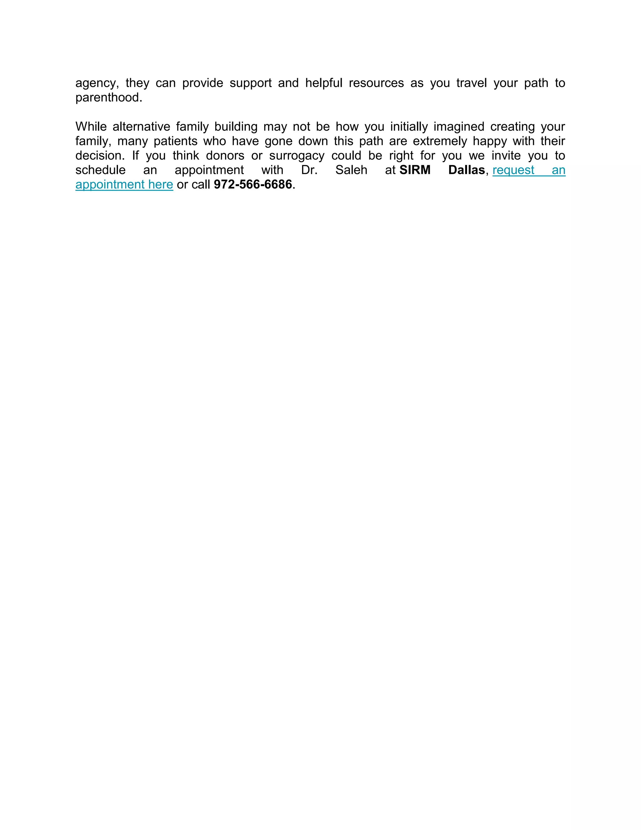 agency, they can provide support and helpful resources as you travel your path to
parenthood.
While alternative family building may not be how you initially imagined creating your
family, many patients who have gone down this path are extremely happy with their
decision. If you think donors or surrogacy could be right for you we invite you to
schedule an appointment with Dr. Saleh at SIRM Dallas, request an
appointment here or call 972-566-6686.
 