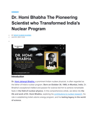 EDUCATION
Dr. Homi Bhabha The Pioneering
Scientist who Transformed India's
Nuclear Program
 BY MOHIT-KUMAR-SHARMA
 AUG 03, 2023 12:02

Introduction
Dr. Homi Jehangir Bhabha, a prominent Indian nuclear physicist, is often regarded as
the father of India's nuclear program. Born on October 30, 1909, in Mumbai, India, Dr.
Bhabha's exceptional intellect and passion for science led him to achieve remarkable
feats in the field of nuclear physics. In this comprehensive article, we delve into the
life and work of Dr. Homi Bhabha, exploring his contributions to nuclear research, his
role in establishing India's atomic energy program, and his lasting legacy in the world
of science.
 