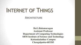 INTERNET OF THINGS
ARCHITECTURE
Dr.G.Balamurugan
Assistant Professor
Department of Computing Technologies
SRM Institute of Science and Technology
Kattankulathur Campus
Chengalpattu-603203
 