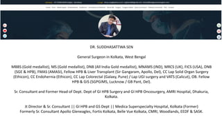 DR. SUDDHASATTWA SEN
General Surgeon in Kolkata, West Bengal
MBBS (Gold medallist), MS (Gold medallist), DNB (All India Gold medallist), MNAMS (IND), MRCS (UK), FICS (USA), DNB
(SGE & HPB), FMAS (AMASI), Fellow HPB & Liver Transplant (Sir Gangaram, Apollo, Del), CC Lap Solid Organ Surgery
(Ethicon), CC Endohernia (Ethicon), CC Lap Colorectal (Galaxy, Pune) / Lap UGI surgery and VATS (Calicut), OB. Fellow
HPB & GIS (SGPGIMS, Lucknow / GB Pant, Del).
Sr. Consultant and Former Head of Dept. Dept of GI HPB Surgery and GI HPB Oncosurgery, AMRI Hospital, Dhakuria,
Kolkata.
Jt Director & Sr. Consultant || GI HPB and GS Dept || Medica Superspecialty Hospital, Kolkata (Former)
Formerly Sr. Consultant Apollo Gleneagles, Fortis Kolkata, Belle Vue Kolkata, CMRI, Woodlands, EEDF & SASK.
 