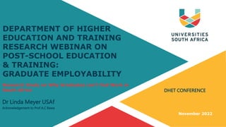DHET CONFERENCE
Dr Linda Meyer USAf
Acknowledgement to Prof A.C Bawa
November 2022
DEPARTMENT OF HIGHER
EDUCATION AND TRAINING
RESEARCH WEBINAR ON
POST-SCHOOL EDUCATION
& TRAINING:
GRADUATE EMPLOYABILITY
Research Study on Why Graduates can’t find Work in
South Africa
 