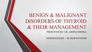 BENIGN & MALIGNANT
DISORDERS OF THYROID
& THEIR MANAGEMENT
PRESENTED BY- DR. ASHISH MISHRA
MODERATED BY - Dr DILIP KOTHARI
 