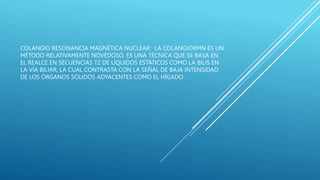 COLANGIO RESONANCIA MAGNÉTICA NUCLEAR: LA COLANGIORMN ES UN
MÉTODO RELATIVAMENTE NOVEDOSO. ES UNA TÉCNICA QUE SE BASA EN
EL REALCE EN SECUENCIAS T2 DE LÍQUIDOS ESTÁTICOS COMO LA BILIS EN
LA VÍA BILIAR, LA CUAL CONTRASTA CON LA SEÑAL DE BAJA INTENSIDAD
DE LOS ÓRGANOS SOLIDOS ADYACENTES COMO EL HÍGADO
 