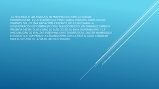 , EL PÁNCREAS O LOS LÍQUIDOS EN MOVIMIENTO COMO LA SANGRE
INTRAVASCULAR. ES UN ESTUDIO QUE POSEE VARIAS VENTAJAS COMO SER NO
INVASIVO, NO UTILIZAR RADIACIÓN IONIZANTE, NO ES NECESARIA LA
ADMINISTRACIÓN DE CONTRASTE ORAL NI ENDOVENOSO. SIN EMBARGO, TAMBIÉN
PRESENTA DESVENTAJAS COMO SU ALTO COSTO, SU BAJA DISPONIBILIDAD Y LA
IMPOSIBILIDAD DE REALIZAR INTERVENCIONES TERAPÉUTICAS. EXISTEN NUMEROSOS
ESTUDIOS QUE COMPARAN LA COLANGIORMN CON LA ERCP, EL GOLD STANDARD
PARA EL ESTUDIO DE LA VÍA BILIAR EN EL PASADO,
 