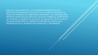 POR SUS CARACTERÍSTICAS LA COLANGIORMN PERMITE NO SOLO
DETECTAR LA PRESENCIA DE CÁLCULOS EN LA VÍA BILIAR, SINO QUE, AL
PRODUCIR IMÁGENES DEL ÁRBOL BILIAR SIMILARES A LAS LOGRADAS POR
MÉTODOS RADIOLÓGICOS DIRECTOS, VISUALIZA TAMBIÉN EL DIÁMETRO DE
LA VÍA BILIAR, EL NÚMERO DE CÁLCULOS, SU UBICACIÓN, DETALLES DE LA
VÍA BILIAR INTRAHEPÁTICA, VARIANTES ANATÓMICAS; TODOS ELLOS
IMPORTANTES EN EL MOMENTO DE PLANIFICAR EL TRATAMIENTO.
 