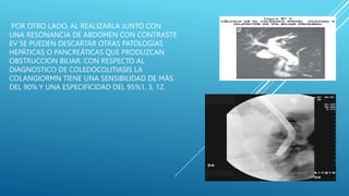 POR OTRO LADO, AL REALIZARLA JUNTO CON
UNA RESONANCIA DE ABDOMEN CON CONTRASTE
EV SE PUEDEN DESCARTAR OTRAS PATOLOGÍAS
HEPÁTICAS O PANCREÁTICAS QUE PRODUZCAN
OBSTRUCCIÓN BILIAR. CON RESPECTO AL
DIAGNOSTICO DE COLEDOCOLITIASIS LA
COLANGIORMN TIENE UNA SENSIBILIDAD DE MÁS
DEL 90% Y UNA ESPECIFICIDAD DEL 95%1, 3, 12.
 