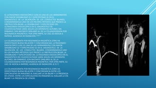 EL ULTRASONIDO ENDOSCÓPICO (USE) ES UNA DE LAS HERRAMIENTAS
CON MAYOR SENSIBILIDAD (S) Y ESPECIFICIDAD (E) EN EL
DIAGNÓSTICO DE LA DILATACIÓN DE LOS CONDUCTOS BILIARES,
CONSIDERÁNDOLO UNO DE LOS MEJORES MÉTODOS QUE PREDICE LA
OBSTRUCCIÓN BILIAR. LA SENSIBILIDAD Y ESPECIFICIDAD DEL
ULTRASONIDO ENDOSCÓPICO EN EL DIAGNÓSTICO DE
COLEDOCOLITIASIS VARÍA SEGÚN LOS DIFERENTES AUTORES; SIN
EMBARGO, SON BASTANTE SIMILARES AL DE LA COLANGIOGRAFIA POR
RESONANCIA MAGNÉTICA. POR OTRA PARTE, SU USO, SE ASOCIA A
RAPIDEZ, AUSENCIA DE RADIACIÓN .8,10,11
LA COLANGIOGRAFÍA POR RESONANCIA MAGNÉTICA (CRM) HA
DEMOSTRADO BUENA RELACIÓN Y CONCORDANCIAEL ULTRASONIDO
ENDOSCÓPICO (USE) ES UNA DE LAS HERRAMIENTAS CON MAYOR
SENSIBILIDAD (S) Y ESPECIFICIDAD (E) EN EL DIAGNÓSTICO DE LA
DILATACIÓN DE LOS CONDUCTOS BILIARES, CONSIDERÁNDOLO UNO
DE LOS MEJORES MÉTODOS QUE PREDICE LA OBSTRUCCIÓN BILIAR. LA
SENSIBILIDAD Y ESPECIFICIDAD DEL ULTRASONIDO ENDOSCÓPICO EN EL
DIAGNÓSTICO DE COLEDOCOLITIASIS VARÍA SEGÚN LOS DIFERENTES
AUTORES; SIN EMBARGO, SON BASTANTE SIMILARES AL DE LA
COLANGIOGRAFIA POR RESONANCIA MAGNÉTICA. POR OTRA PARTE, SU
USO, SE ASOCIA A RAPIDEZ, AUSENCIA DE RADIACIÓN .8,10,11
LA COLANGIOGRAFÍA POR RESONANCIA MAGNÉTICA (CRM) HA
DEMOSTRADO BUENA RELACIÓN Y CONCORDANCIA ENTRE LOS
ESPECIALISTAS EN IMÁGENES AL EVALUAR LA VÍA BILIAR Y LA PRESENCIA
DE LITIASIS. ENTRE LOS ESPECIALISTAS EN IMÁGENES AL EVALUAR LA VÍA
BILIAR Y LA PRESENCIA DE LITIASIS.
 