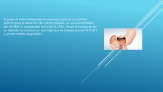 A pesar de estas limitaciones, la ecoendoscopía es un método
efectivo para la detección de coledocolitiasis, con una sensibilidad
del 94-98%13, comparable con la de la CPRE. Posee la ventaja de ser
un método no invasivo con una baja tasa de complicaciones (0,1%)13
y un alto crédito diagnóstico.
 