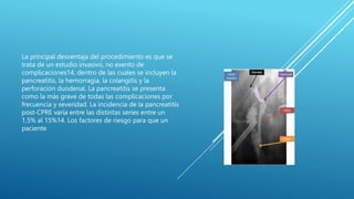 La principal desventaja del procedimiento es que se
trata de un estudio invasivo, no exento de
complicaciones14, dentro de las cuales se incluyen la
pancreatitis, la hemorragia, la colangitis y la
perforación duodenal. La pancreatitis se presenta
como la más grave de todas las complicaciones por
frecuencia y severidad. La incidencia de la pancreatitis
post-CPRE varía entre las distintas series entre un
1,5% al 15%14. Los factores de riesgo para que un
paciente
 