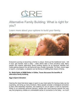 Alternative Family Building: What is right for
you?
Learn more about your options to build your family.
Everyone’s journey to becoming a family is unique. Some go the traditional route – fall
in love, get married, have a baby – while others take a more circuitous road. Many
people who explore alternative family building options do so because infertility has
made getting pregnant the old fashioned way virtually impossible. For them, donor eggs
or sperm, a surrogate, or adoption can be the key to fulfilling their dream of family.
Dr. Walid Saleh of SIRM Dallas in Dallas, Texas discusses the benefits of
alternative family building.
Egg & Sperm Donation
Hearing the news that donor eggs or sperm is your best option for having a baby can be
surprising, and bring up many emotions. Many people consider a biological connection
to their child extremely important, and realizing it’s not an option is hard to overcome.
While it’s an extremely personal decision, people who have become parents this way
say that pregnancy creates an unbreakable sense of connection to the baby – so much
 