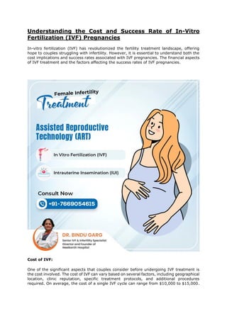 Understanding the Cost and Success Rate of In-Vitro
Fertilization (IVF) Pregnancies
In-vitro fertilization (IVF) has revolutionized the fertility treatment landscape, offering
hope to couples struggling with infertility. However, it is essential to understand both the
cost implications and success rates associated with IVF pregnancies. The financial aspects
of IVF treatment and the factors affecting the success rates of IVF pregnancies.
Cost of IVF:
One of the significant aspects that couples consider before undergoing IVF treatment is
the cost involved. The cost of IVF can vary based on several factors, including geographical
location, clinic reputation, specific treatment protocols, and additional procedures
required. On average, the cost of a single IVF cycle can range from $10,000 to $15,000.
 