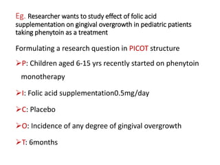 Eg. Researcher wants to study effect of folic acid
supplementation on gingival overgrowth in pediatric patients
taking phenytoin as a treatment
Formulating a research question in PICOT structure
P: Children aged 6-15 yrs recently started on phenytoin
monotherapy
I: Folic acid supplementation0.5mg/day
C: Placebo
O: Incidence of any degree of gingival overgrowth
T: 6months
 
