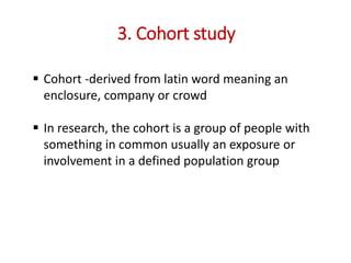 3. Cohort study
 Cohort -derived from latin word meaning an
enclosure, company or crowd
 In research, the cohort is a group of people with
something in common usually an exposure or
involvement in a defined population group
 