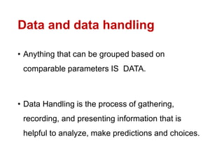 Data and data handling
• Anything that can be grouped based on
comparable parameters IS DATA.
• Data Handling is the process of gathering,
recording, and presenting information that is
helpful to analyze, make predictions and choices.
 