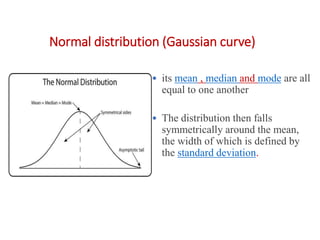 Normal distribution (Gaussian curve)
• its mean , median and mode are all
equal to one another
• The distribution then falls
symmetrically around the mean,
the width of which is defined by
the standard deviation.
 