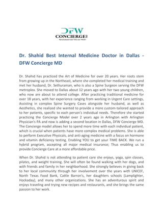 Dr. Shahid Best Internal Medicine Doctor in Dallas -
DFW Concierge MD
Dr. Shahid has practiced the Art of Medicine for over 20 years. Her roots stem
from growing up in the Northeast, where she completed her medical training and
met her husband, Dr. Sethuraman, who is also a Spine Surgeon serving the DFW
metroplex. She moved to Dallas about 12 years ago with her two young children,
who now are about to attend college. After practicing traditional medicine for
over 18 years, with her experience ranging from working in Urgent Care settings,
Assisting in complex Spine Surgery Cases alongside her husband, as well as
Aesthetics, she realized she wanted to provide a more custom-tailored approach
to her patients, specific to each person's individual needs. Therefore she started
practicing the Concierge Model over 2 years ago in Arlington with Arlington
Physician's PA and now is adding a second location in Dallas, DFW Concierge MD.
The Concierge model allows her to spend more time with each individual patient,
which is crucial when patients have more complex medical problems. She is able
to perform Executive Physicals, and anti-aging medicine with a focus on hormone
and vitamin deficiency testing. Enabling YOU to get your TIME BACK. We run a
hybrid program, accepting all major medical insurance; Thus enabling us to
provide Concierge Care at a more affordable price.
When Dr. Shahid is not attending to patient care she enjoys, yoga, spin classes,
pilates, and weight training. She will often be found walking with her dogs, and
with friends and family in her neighborhood. She strongly believes in giving back
to her local community through her involvement over the years with UNICEF,
North Texas Food Bank, Cattle Barron's, her daughters schools (Lamplighter,
Hockaday), and many other organizations. She has an adventurous spirit and
enjoys traveling and trying new recipes and restaurants, and she brings the same
passion to her work.
 