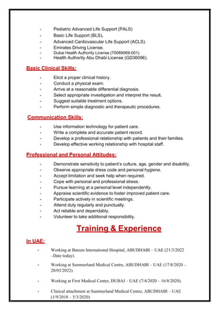 - Pediatric Advanced Life Support (PALS)
- Basic Life Support (BLS).
- Advanced Cardiovascular Life Support (ACLS).
- Emirates Driving License.
- Dubai Health Authority License (70089069-001).
- Health Authority Abu Dhabi License (GD36096).
Basic Clinical Skills:
- Elicit a proper clinical history.
- Conduct a physical exam.
- Arrive at a reasonable differential diagnosis.
- Select appropriate investigation and interpret the result.
- Suggest suitable treatment options.
- Perform simple diagnostic and therapeutic procedures.
Communication Skills:
- Use information technology for patient care.
- Write a complete and accurate patient record.
- Develop a professional relationship with patients and their families.
- Develop effective working relationship with hospital staff.
Professional and Personal Attitudes:
- Demonstrate sensitivity to patient’s culture, age, gender and disability.
- Observe appropriate dress code and personal hygiene.
- Accept limitation and seek help when required.
- Cope with personal and professional stress.
- Pursue learning at a personal level independently.
- Appraise scientific evidence to foster improved patient care.
- Participate actively in scientific meetings.
- Attend duty regularly and punctually.
- Act reliable and dependably.
- Volunteer to take additional responsibility.
Training & Experience
In UAE:
- Working at Bareen International Hospital, ABUDHABI – UAE (21/3/2022
–Date today).
- Working at Summerland Medical Centre, ABUDHABI – UAE (17/8/2020 –
20/03/2022).
- Working at First Medical Center, DUBAI – UAE (7/4/2020 – 16/8/2020).
- Clinical attachment at Summerland Medical Centre, ABUDHABI – UAE
(1/9/2018 – 5/3/2020).
 