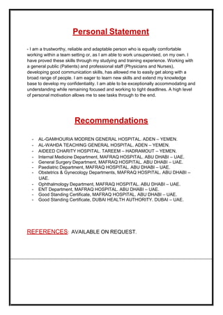 Personal Statement
- I am a trustworthy, reliable and adaptable person who is equally comfortable
working within a team setting or, as I am able to work unsupervised, on my own. I
have proved these skills through my studying and training experience. Working with
a general public (Patients) and professional staff (Physicians and Nurses),
developing good communication skills, has allowed me to easily get along with a
broad range of people. I am eager to learn new skills and extend my knowledge
base to develop my confidentiality. I am able to be exceptionally accommodating and
understanding while remaining focused and working to tight deadlines. A high level
of personal motivation allows me to see tasks through to the end.
Recommendations
- AL-GAMHOURIA MODREN GENERAL HOSPITAL. ADEN – YEMEN.
- AL-WAHDA TEACHING GENERAL HOSPITAL. ADEN – YEMEN.
- AIDEED CHARITY HOSPITAL. TAREEM – HADRAMOUT – YEMEN.
- Internal Medicine Department, MAFRAQ HOSPITAL. ABU DHABI – UAE.
- General Surgery Department, MAFRAQ HOSPITAL. ABU DHABI – UAE.
- Paediatric Department, MAFRAQ HOSPITAL. ABU DHABI – UAE.
- Obstetrics & Gynecology Departments, MAFRAQ HOSPITAL. ABU DHABI –
UAE.
- Ophthalmology Department, MAFRAQ HOSPITAL. ABU DHABI – UAE.
- ENT Department, MAFRAQ HOSPITAL. ABU DHABI – UAE.
- Good Standing Certificate, MAFRAQ HOSPITAL. ABU DHABI – UAE.
- Good Standing Certificate, DUBAI HEALTH AUTHORITY. DUBAI – UAE.
REFERENCES: AVAILABLE ON REQUEST.
 
