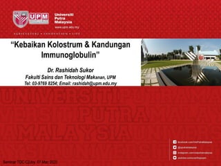 “Kebaikan Kolostrum & Kandungan
Immunoglobulin”
Dr. Rashidah Sukor
Fakulti Sains dan Teknologi Makanan, UPM
Tel: 03-9769 8254; Email: rashidah@upm.edu.my
Seminar TDC C2Joy. 07 Mac 2020
 