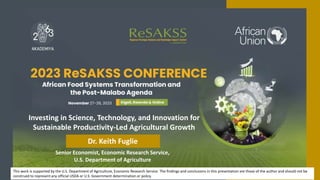 Senior Economist, Economic Research Service,
U.S. Department of Agriculture
Investing in Science, Technology, and Innovation for
Sustainable Productivity-Led Agricultural Growth
Dr. Keith Fuglie
This work is supported by the U.S. Department of Agriculture, Economic Research Service. The findings and conclusions in this presentation are those of the author and should not be
construed to represent any official USDA or U.S. Government determination or policy.
 