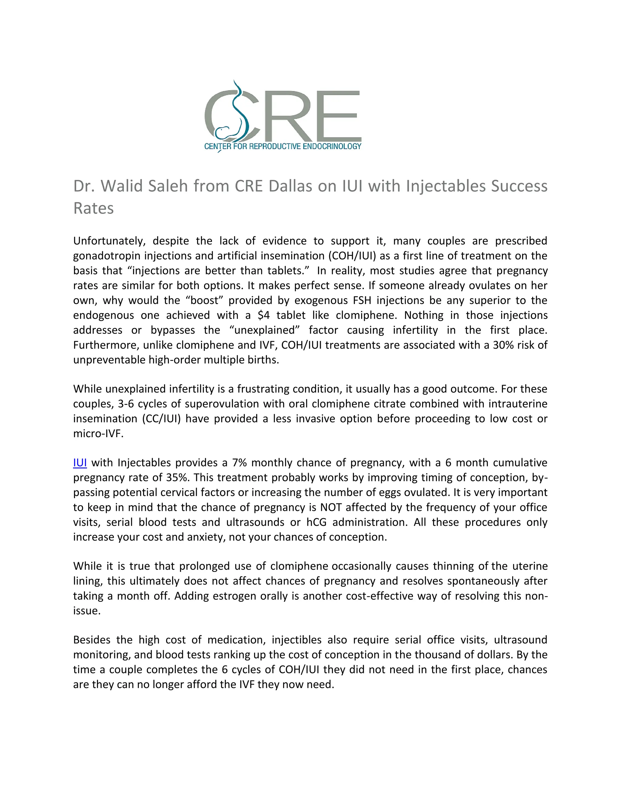 Dr. Walid Saleh from CRE Dallas on IUI with Injectables Success
Rates
Unfortunately, despite the lack of evidence to support it, many couples are prescribed
gonadotropin injections and artificial insemination (COH/IUI) as a first line of treatment on the
basis that “injections are better than tablets.” In reality, most studies agree that pregnancy
rates are similar for both options. It makes perfect sense. If someone already ovulates on her
own, why would the “boost” provided by exogenous FSH injections be any superior to the
endogenous one achieved with a $4 tablet like clomiphene. Nothing in those injections
addresses or bypasses the “unexplained” factor causing infertility in the first place.
Furthermore, unlike clomiphene and IVF, COH/IUI treatments are associated with a 30% risk of
unpreventable high-order multiple births.
While unexplained infertility is a frustrating condition, it usually has a good outcome. For these
couples, 3-6 cycles of superovulation with oral clomiphene citrate combined with intrauterine
insemination (CC/IUI) have provided a less invasive option before proceeding to low cost or
micro-IVF.
IUI with Injectables provides a 7% monthly chance of pregnancy, with a 6 month cumulative
pregnancy rate of 35%. This treatment probably works by improving timing of conception, by-
passing potential cervical factors or increasing the number of eggs ovulated. It is very important
to keep in mind that the chance of pregnancy is NOT affected by the frequency of your office
visits, serial blood tests and ultrasounds or hCG administration. All these procedures only
increase your cost and anxiety, not your chances of conception.
While it is true that prolonged use of clomiphene occasionally causes thinning of the uterine
lining, this ultimately does not affect chances of pregnancy and resolves spontaneously after
taking a month off. Adding estrogen orally is another cost-effective way of resolving this non-
issue.
Besides the high cost of medication, injectibles also require serial office visits, ultrasound
monitoring, and blood tests ranking up the cost of conception in the thousand of dollars. By the
time a couple completes the 6 cycles of COH/IUI they did not need in the first place, chances
are they can no longer afford the IVF they now need.
 