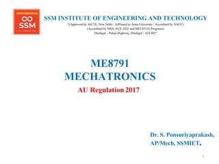 1
ME8791
MECHATRONICS
AU Regulation 2017
Dr. S. Ponsuriyaprakash,
AP/Mech, SSMIET.
SSM INSTITUTE OF ENGINEERING AND TECHNOLOGY
"(Approved by AICTE, New Delhi / Affiliated to Anna University / Accredited by NACC)
(Accredited by NBA- ECE, EEE and MECH UG Programs)
Dindigul – Palani Highway, Dindigul – 624 002"
 
