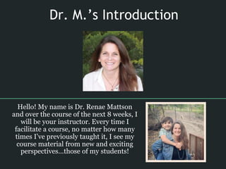 Dr. M.’s Introduction
Hello! My name is Dr. Renae Mattson
and over the course of the next 8 weeks, I
will be your instructor. Every time I
facilitate a course, no matter how many
times I’ve previously taught it, I see my
course material from new and exciting
perspectives…those of my students!
 