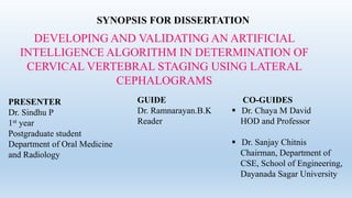 SYNOPSIS FOR DISSERTATION
DEVELOPING AND VALIDATING AN ARTIFICIAL
INTELLIGENCE ALGORITHM IN DETERMINATION OF
CERVICAL VERTEBRAL STAGING USING LATERAL
CEPHALOGRAMS
PRESENTER
Dr. Sindhu P
1st year
Postgraduate student
Department of Oral Medicine
and Radiology
GUIDE
Dr. Ramnarayan.B.K
Reader
CO-GUIDES
 Dr. Chaya M David
HOD and Professor
 Dr. Sanjay Chitnis
Chairman, Department of
CSE, School of Engineering,
Dayanada Sagar University
 