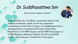 Dr. Suddhasattwa Sen
Best Gi cancer surgeon in Kolkata
In the bustling city of Kolkata, a prominent figure in the
medical community stands out for his exceptional
contributions to the field of surgery. Dr. Suddhasattwa Sen, a
distinguished Sr. Consultant and Former Head of the
Department of GI HPB Surgery and GI HPB Oncosurgery at
AMRI Hospital, Dhakuria, Kolkata, has left an indelible
mark on the landscape of healthcare in the region.
 