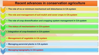 • The role of no or minimum mechanical soil disturbance in CA system
• The role and management of soil mulch and cover crops in CA system
• The role of crop diversification and cropping system management in CA system
• The status of mechanization in CA system
• Integration of crop-livestock in CA system
• Management of vegetable in CA system
• Managing perennial plants in CA system
• Managing topography in CA system
Recent advances in conservation agriculture
 