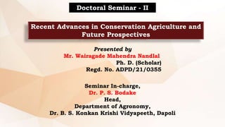 Recent Advances in Conservation Agriculture and
Future Prospectives
Doctoral Seminar - II
Presented by
Mr. Wairagade Mahendra Nandlal
Ph. D. (Scholar)
Regd. No. ADPD/21/0355
Seminar In-charge,
Dr. P. S. Bodake
Head,
Department of Agronomy,
Dr. B. S. Konkan Krishi Vidyapeeth, Dapoli
 