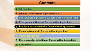 Contents
Introduction
What is Conservation Agriculture (CA) ?
Conservation agriculture success over world and India
Principles and Goals of Conservation Agriculture
Problems associated with Conventional Agriculture
Recent advances in Conservation Agriculture
Future prospective
Constraints for adoption of Conservation Agriculture
Conclusion
1
2
3
4
5
6
7
8
9
 