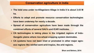 Conservation agriculture in India
 The total area under no-tillage/zero tillage in India it is about 3.43 M
ha.
 Efforts to adapt and promote resource conservation technologies
have been underway for nearly a decade.
 Spread of conservation agriculture have been made through the
combined efforts of several SAU’s and ICAR institutes.
 CA technologies is taking place in the irrigated regions of Indo-
Gangetic plains where rice-wheat cropping system dominates.
 CA systems have not been tried or promoted in other major agro-
eco regions like rainfed semi-arid tropics, the arid regions.
Bhan and Behera, 2014
 