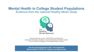 Mental Health in College Student Populations
Evidence from the national Healthy Minds Study
Sarah Ketchen Lipson, PhD EdM (she/her/hers)
Assistant Professor, Boston University School of Public Health
Co-Principal Investigator, the Healthy Minds Study
The UnLonely Symposium 2021, mini keynote #1
Mental Health & COVID-19: Urgency and Opportunity
 