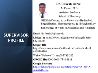 SUPERVISOR
PROFILE
Dr. Rakesh Barik
M.Pharm. PhD.
Assistant Professor
School of Pharmacy
GITAM (Deemed to be University) Hyderabad.
Specialization: Pharmacognosy & Phytochemistry
Experience: 18 Years in Academics and Research
Email id: rbarik@gitam.edu
LinkedIn: https://www.linkedin.com/in/rakesh-barik-
b4249134/
Scopus ID:
https://www.scopus.com/authid/detail.uri?authorId=1
4068384300
Web of Science ID: AAN-3783-2021
ORCID ID: 0000-0001-7544-6881
Google Scholar:
https://scholar.google.co.in/citations?user=iZTJpf4A
AAAJ&hl=en
 