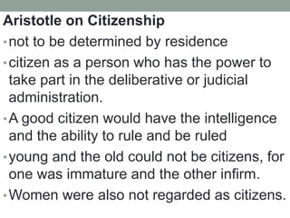 Aristotle on Citizenship
•not to be determined by residence
•citizen as a person who has the power to
take part in the deliberative or judicial
administration.
•A good citizen would have the intelligence
and the ability to rule and be ruled
•young and the old could not be citizens, for
one was immature and the other infirm.
•Women were also not regarded as citizens.
 