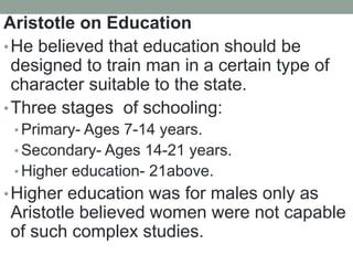 Aristotle on Education
•He believed that education should be
designed to train man in a certain type of
character suitable to the state.
•Three stages of schooling:
• Primary- Ages 7-14 years.
• Secondary- Ages 14-21 years.
• Higher education- 21above.
•Higher education was for males only as
Aristotle believed women were not capable
of such complex studies.
 