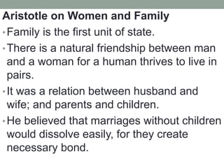 Aristotle on Women and Family
•Family is the first unit of state.
•There is a natural friendship between man
and a woman for a human thrives to live in
pairs.
•It was a relation between husband and
wife; and parents and children.
•He believed that marriages without children
would dissolve easily, for they create
necessary bond.
 
